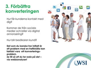 3. Förbättra
konverteringen
Hur får kunderna kontakt med
dig?
Kommer de från sociala
medier och/eller via digital
annonsering?
Hur blir besökaren kund?
Det som du kanske tror initialt är
ett problem med en trafikkälla kan
faktiskt vara ett konverterings-
problem.
Se till så att du tar reda på det –
via webbanalyser!
 
