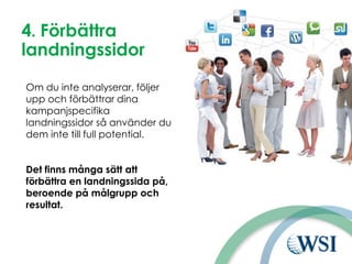 4. Förbättra
landningssidor
Om du inte analyserar, följer
upp och förbättrar dina
kampanjspecifika
landningssidor så använder du
dem inte till full potential.
Det finns många sätt att
förbättra en landningssida på,
beroende på målgrupp och
resultat.
 