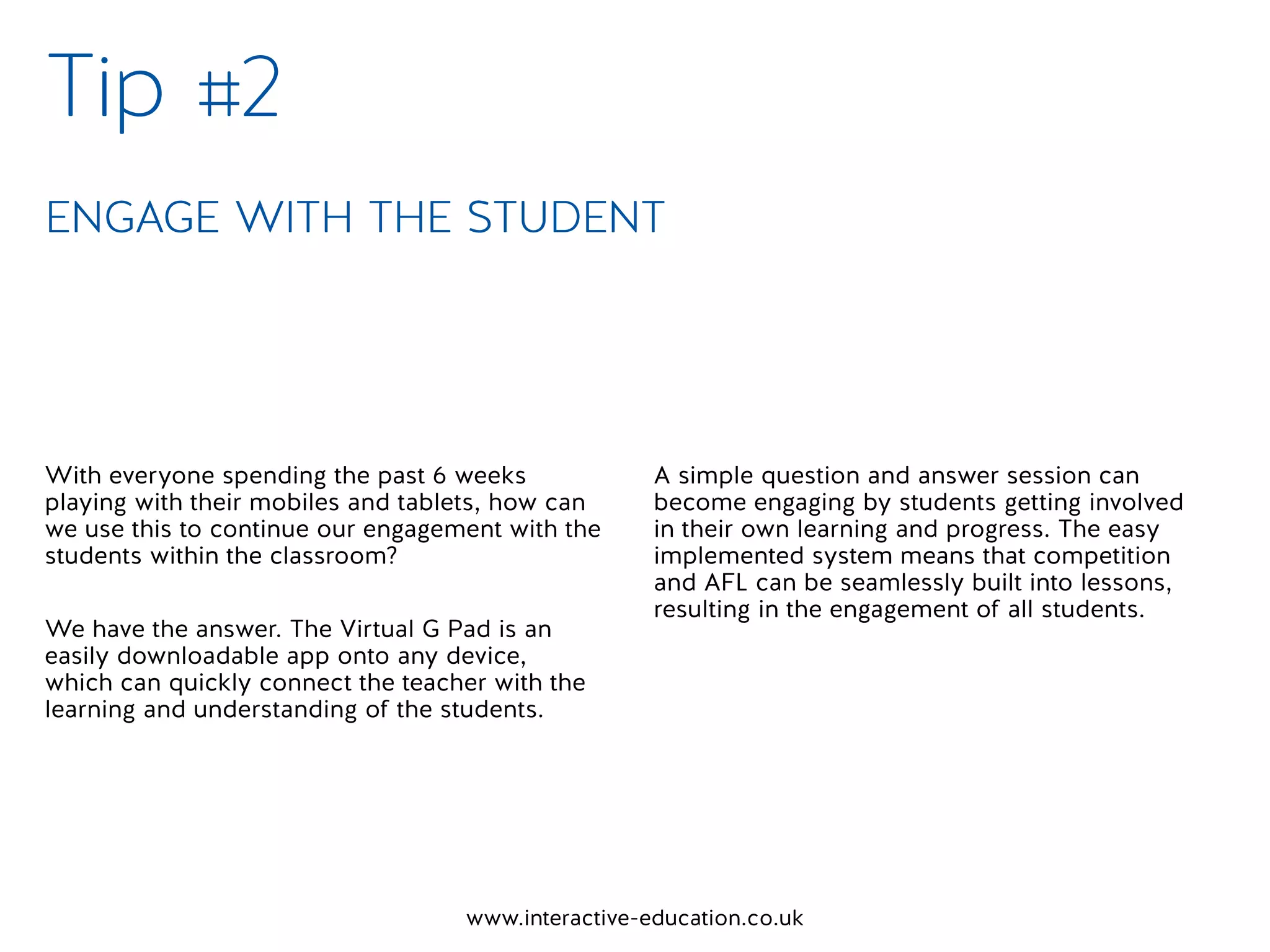 www.interactive-education.co.uk
With everyone spending the past 6 weeks
playing with their mobiles and tablets, how can
we use this to continue our engagement with the
students within the classroom?
We have the answer. The Virtual G Pad is an
easily downloadable app onto any device,
which can quickly connect the teacher with the
learning and understanding of the students.
A simple question and answer session can
become engaging by students getting involved
in their own learning and progress. The easy
implemented system means that competition
and AFL can be seamlessly built into lessons,
resulting in the engagement of all students.
Tip #2
ENGAGE WITH THE STUDENT
 
