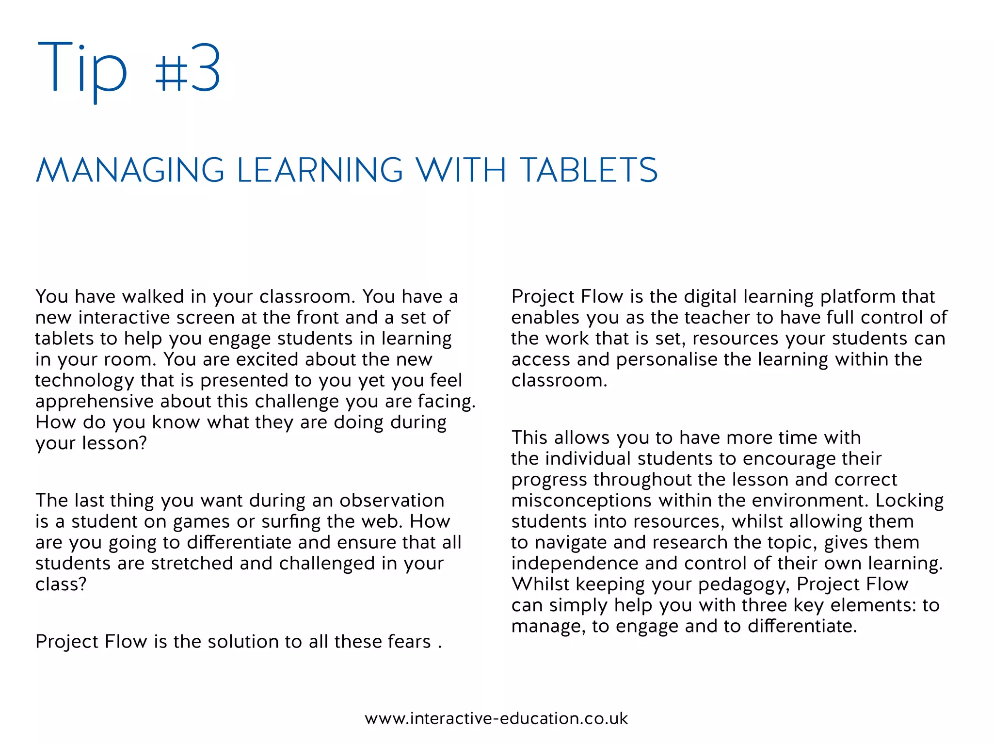 www.interactive-education.co.uk
You have walked in your classroom. You have a
new interactive screen at the front and a set of
tablets to help you engage students in learning
in your room. You are excited about the new
technology that is presented to you yet you feel
apprehensive about this challenge you are facing.
How do you know what they are doing during
your lesson?
The last thing you want during an observation
is a student on games or surfing the web. How
are you going to differentiate and ensure that all
students are stretched and challenged in your
class?
Project Flow is the solution to all these fears .
Project Flow is the digital learning platform that
enables you as the teacher to have full control of
the work that is set, resources your students can
access and personalise the learning within the
classroom.
This allows you to have more time with
the individual students to encourage their
progress throughout the lesson and correct
misconceptions within the environment. Locking
students into resources, whilst allowing them
to navigate and research the topic, gives them
independence and control of their own learning.
Whilst keeping your pedagogy, Project Flow
can simply help you with three key elements: to
manage, to engage and to differentiate.
Tip #3
MANAGING LEARNING WITH TABLETS
 