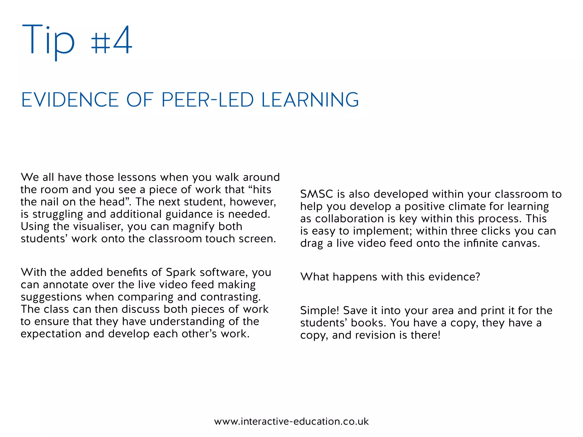 www.interactive-education.co.uk
We all have those lessons when you walk around
the room and you see a piece of work that “hits
the nail on the head”. The next student, however,
is struggling and additional guidance is needed.
Using the visualiser, you can magnify both
students’ work onto the classroom touch screen.
With the added benefits of Spark software, you
can annotate over the live video feed making
suggestions when comparing and contrasting.
The class can then discuss both pieces of work
to ensure that they have understanding of the
expectation and develop each other’s work.
SMSC is also developed within your classroom to
help you develop a positive climate for learning
as collaboration is key within this process. This
is easy to implement; within three clicks you can
drag a live video feed onto the infinite canvas.
What happens with this evidence?
Simple! Save it into your area and print it for the
students’ books. You have a copy, they have a
copy, and revision is there!
Tip #4
EVIDENCE OF PEER-LED LEARNING
 