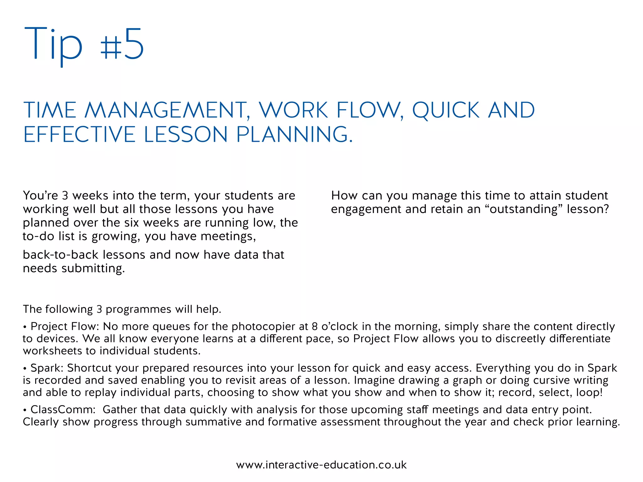 www.interactive-education.co.uk
You’re 3 weeks into the term, your students are
working well but all those lessons you have
planned over the six weeks are running low, the
to-do list is growing, you have meetings,
back-to-back lessons and now have data that
needs submitting.
How can you manage this time to attain student
engagement and retain an “outstanding” lesson?
Tip #5
TIME MANAGEMENT, WORK FLOW, QUICK AND
EFFECTIVE LESSON PLANNING.
The following 3 programmes will help.
• Project Flow: No more queues for the photocopier at 8 o’clock in the morning, simply share the content directly
to devices. We all know everyone learns at a different pace, so Project Flow allows you to discreetly differentiate
worksheets to individual students.
• Spark: Shortcut your prepared resources into your lesson for quick and easy access. Everything you do in Spark
is recorded and saved enabling you to revisit areas of a lesson. Imagine drawing a graph or doing cursive writing
and able to replay individual parts, choosing to show what you show and when to show it; record, select, loop!
• ClassComm: Gather that data quickly with analysis for those upcoming staff meetings and data entry point.
Clearly show progress through summative and formative assessment throughout the year and check prior learning.
 