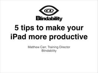 5 tips to make your
iPad more productive
Matthew Carr, Training Director
Blindability

 