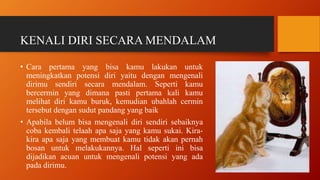 KENALI DIRI SECARA MENDALAM
• Cara pertama yang bisa kamu lakukan untuk
meningkatkan potensi diri yaitu dengan mengenali
dirimu sendiri secara mendalam. Seperti kamu
bercermin yang dimana pasti pertama kali kamu
melihat diri kamu buruk, kemudian ubahlah cermin
tersebut dengan sudut pandang yang baik
• Apabila belum bisa mengenali diri sendiri sebaiknya
coba kembali telaah apa saja yang kamu sukai. Kira-
kira apa saja yang membuat kamu tidak akan pernah
bosan untuk melakukannya. Hal seperti ini bisa
dijadikan acuan untuk mengenali potensi yang ada
pada dirimu.
 