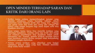 OPEN MINDED TERHADAP SARAN DAN
KRITIK DARI ORANG LAIN
• Ketika kamu sedang mengembangkan potensi yang
dimiliki sebaiknya selalu bersikap terbuka dalam
menerima saran maupun kritik dari orang lain. Anggap
saja setiap saran dan kritik dari orang lain sebagai hal
positif yang sangat berguna bagi masa depan serta bisa
dijadikan motivasi.
• Akan tetapi, kamu harus bisa memilih kritikan yang
diberikan kepadamu. Apabila saran dan kritik dari orang
lain sifatnya membangun bisa dijadikan bahan untuk
introspeksi diri. Namun, apabila kritikan tersebut hanya
akan membuat potensi dirimu menjadi tidak berkembang
sebaiknya jangan dipikirkan.
• Terima semua kritikan yang diberikan serta hadapi
semuanya dengan sikap yang baik. Hindari memiliki
sikap selalu benar sendiri.
 