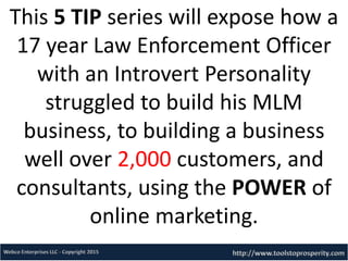 This 5 TIP series will expose how a
17 year Law Enforcement Officer
with an Introvert Personality
struggled to build his MLM
business, to building a business
well over 2,000 customers, and
consultants, using the POWER of
online marketing.
 