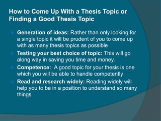 How to Come Up With a Thesis Topic or
Finding a Good Thesis Topic
Generation of ideas: Rather than only looking for
a single topic it will be prudent of you to come up
with as many thesis topics as possible
Testing your best choice of topic: This will go
along way in saving you time and money.
Competence: A good topic for your thesis is one
which you will be able to handle competently
Read and research widely: Reading widely will
help you to be in a position to understand so many
things