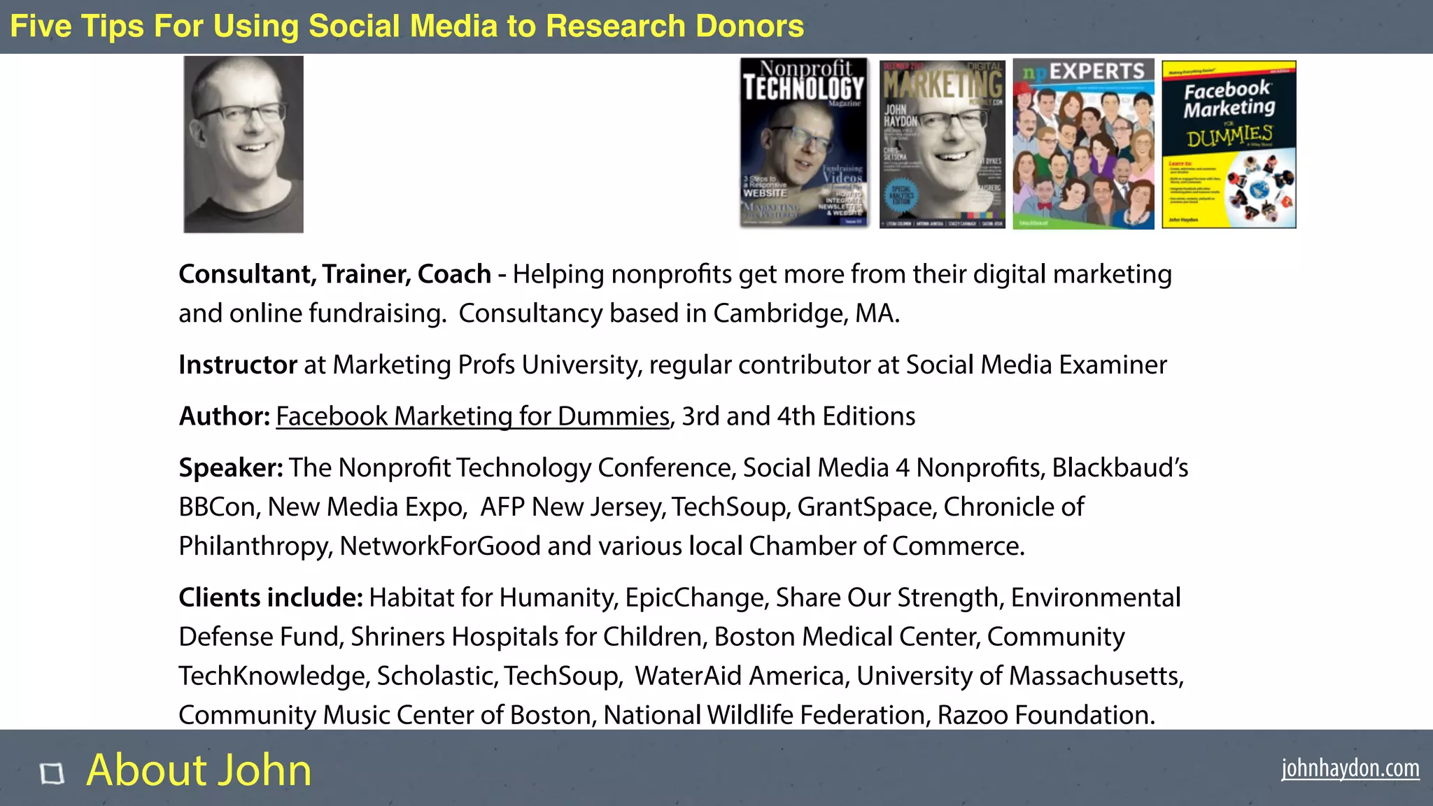 johnhaydon.com
Five Tips For Using Social Media to Research Donors
Consultant, Trainer, Coach - Helping nonprofits get more from their digital marketing
and online fundraising. Consultancy based in Cambridge, MA.
Instructor at Marketing Profs University, regular contributor at Social Media Examiner
Author: Facebook Marketing for Dummies, 3rd and 4th Editions
Speaker: The Nonprofit Technology Conference, Social Media 4 Nonprofits, Blackbaud’s
BBCon, New Media Expo, AFP New Jersey, TechSoup, GrantSpace, Chronicle of
Philanthropy, NetworkForGood and various local Chamber of Commerce.
Clients include: Habitat for Humanity, EpicChange, Share Our Strength, Environmental
Defense Fund, Shriners Hospitals for Children, Boston Medical Center, Community
TechKnowledge, Scholastic, TechSoup, WaterAid America, University of Massachusetts,
Community Music Center of Boston, National Wildlife Federation, Razoo Foundation.
About John
 