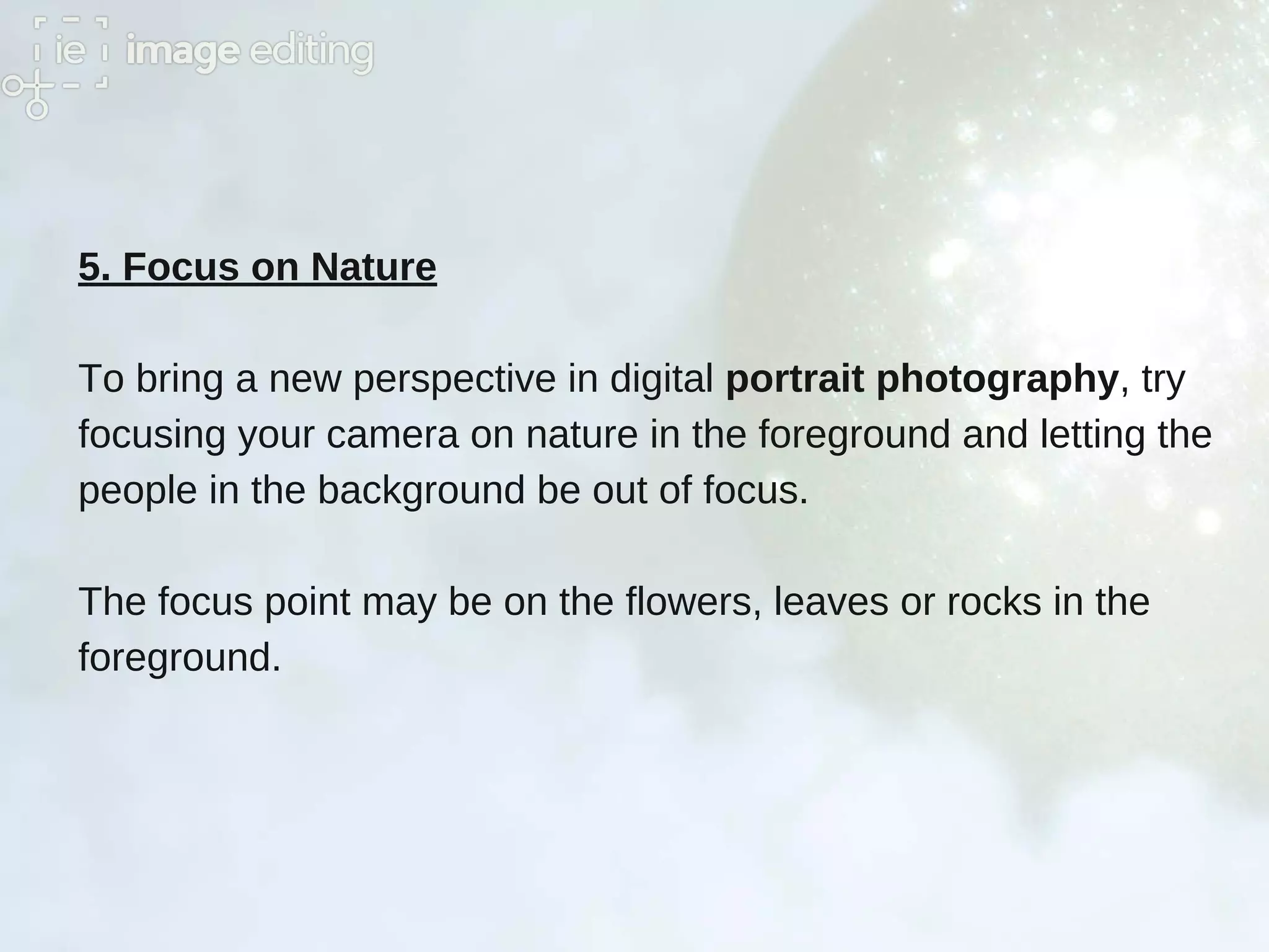 5. Focus on Nature
To bring a new perspective in digital portrait photography, try
focusing your camera on nature in the foreground and letting the
people in the background be out of focus.
The focus point may be on the flowers, leaves or rocks in the
foreground.
 