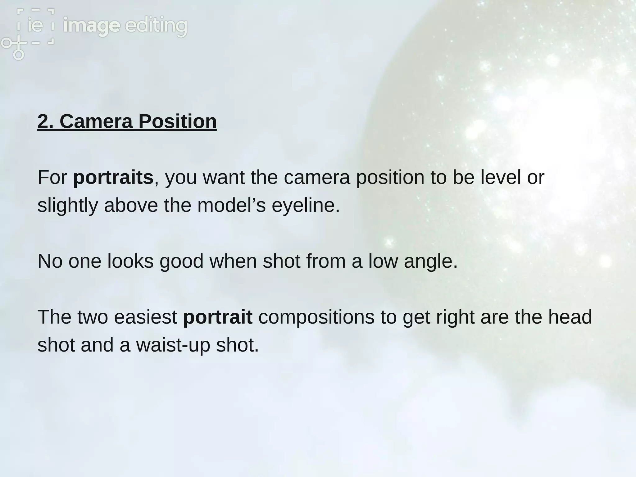 2. Camera Position
For portraits, you want the camera position to be level or
slightly above the model’s eyeline.
No one looks good when shot from a low angle.
The two easiest portrait compositions to get right are the head
shot and a waist-up shot.
 