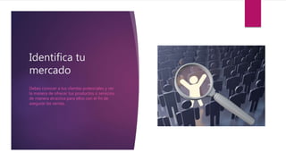 Identifica tu
mercado
Debes conocer a tus clientes potenciales y ver
la manera de ofrecer tus productos o servicios
de manera atractiva para ellos con el fin de
asegurar las ventas.