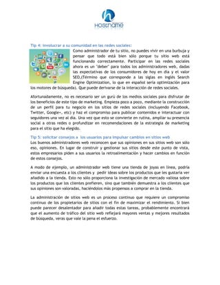 Tip 4: involucrar a su comunidad en las redes sociales:
Como administrador de tu sitio, no puedes vivir en una burbuja y
pensar que todo está bien sólo porque tu sitio web está
funcionando correctamente. Participar en las redes sociales
ahora es un "deber" para todos los administradores web, dadas
las expectativas de los consumidores de hoy en día y el valor
SEO,(Término que corresponde a las siglas en inglés Search
Engine Optimization, lo que en español sería optimización para
los motores de búsqueda). Que puede derivarse de la interacción de redes sociales.
Afortunadamente, no es necesario ser un gurú de los medios sociales para disfrutar de
los beneficios de este tipo de marketing. Empieza poco a poco, mediante la construcción
de un perfil para tu negocio en los sitios de redes sociales (incluyendo Facebook,
Twitter, Google+, etc) y haz el compromiso para publicar contenidos e interactuar con
seguidores una vez al día. Una vez que esto se convierte en rutina, ampliar su presencia
social a otras redes o profundizar en recomendaciones de la estrategia de marketing
para el sitio que ha elegido.
Tip 5: solicitar consejos a los usuarios para impulsar cambios en sitios web
Los buenos administradores web reconocen que sus opiniones en sus sitios web son sólo
eso, opiniones. En lugar de construir y gestionar sus sitios desde este punto de vista,
estos empresarios piden a sus usuarios la retroalimentación y hacer cambios en función
de estos consejos.
A modo de ejemplo, un administrador web tiene una tienda de joyas en línea, podría
enviar una encuesta a los clientes y pedir ideas sobre los productos que les gustaría ver
añadido a la tienda. Esto no sólo proporciona la investigación de mercado valiosa sobre
los productos que los clientes prefieren, sino que también demuestra a los clientes que
sus opiniones son valoradas, haciéndolos más propensos a comprar en la tienda.
La administración de sitios web es un proceso continuo que requiere un compromiso
continuo de los propietarios de sitios con el fin de maximizar el rendimiento. Si bien
puede parecer desalentador para añadir todas estas tareas, probablemente encontrará
que el aumento de tráfico del sitio web reflejará mayores ventas y mejores resultados
de búsqueda, veras que vale la pena el esfuerzo.
 