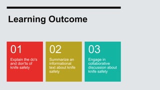 Learning Outcome
Explain the do's
and don'ts of
knife safety
01
Summarize an
informational
text about knife
safety
02
Engage in
collaborative
discussion about
knife safety
03
 