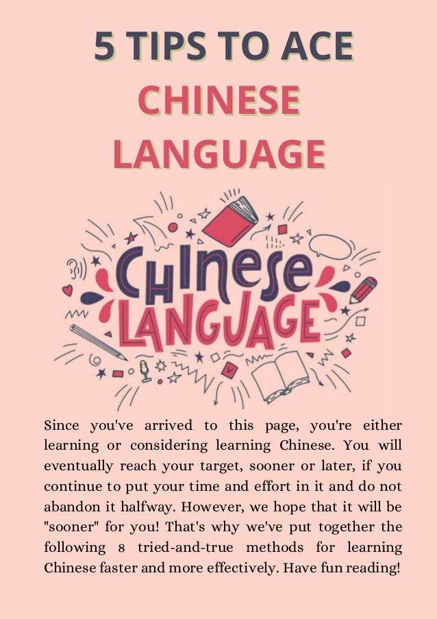 5 TIPS TO ACE
5 TIPS TO ACE
CHINESE
CHINESE
LANGUAGE
LANGUAGE
Since you've arrived to this page, you're either
learning or considering learning Chinese. You will
eventually reach your target, sooner or later, if you
continue to put your time and effort in it and do not
abandon it halfway. However, we hope that it will be
"sooner" for you! That's why we've put together the
following 8 tried-and-true methods for learning
Chinese faster and more effectively. Have fun reading!
 