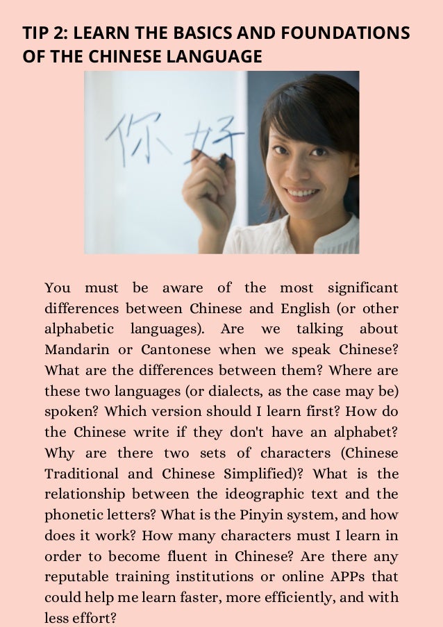 You must be aware of the most significant
differences between Chinese and English (or other
alphabetic languages). Are we talking about
Mandarin or Cantonese when we speak Chinese?
What are the differences between them? Where are
these two languages (or dialects, as the case may be)
spoken? Which version should I learn first? How do
the Chinese write if they don't have an alphabet?
Why are there two sets of characters (Chinese
Traditional and Chinese Simplified)? What is the
relationship between the ideographic text and the
phonetic letters? What is the Pinyin system, and how
does it work? How many characters must I learn in
order to become fluent in Chinese? Are there any
reputable training institutions or online APPs that
could help me learn faster, more efficiently, and with
less effort?
TIP 2: LEARN THE BASICS AND FOUNDATIONS
OF THE CHINESE LANGUAGE
 
