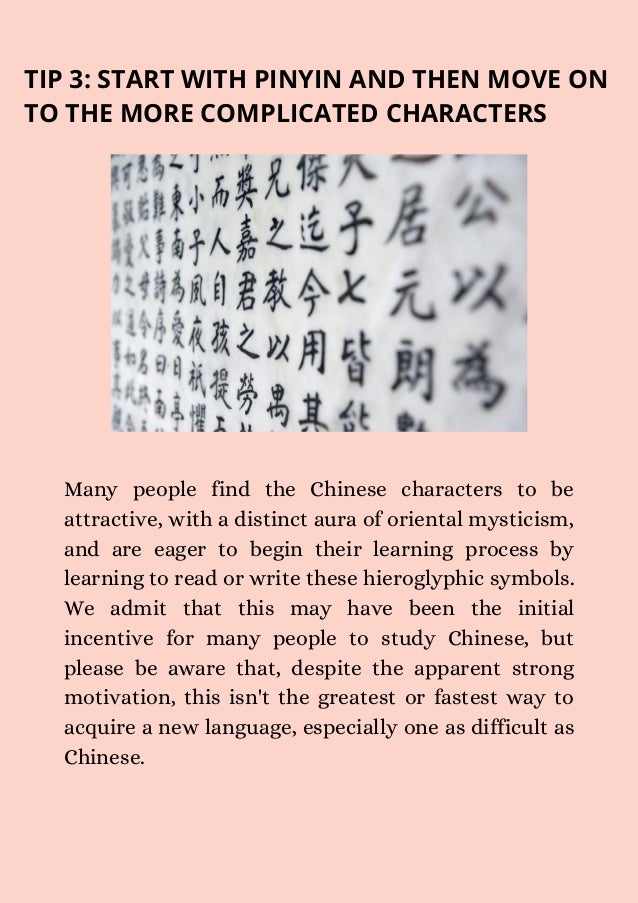 TIP 3: START WITH PINYIN AND THEN MOVE ON
TO THE MORE COMPLICATED CHARACTERS
Many people find the Chinese characters to be
attractive, with a distinct aura of oriental mysticism,
and are eager to begin their learning process by
learning to read or write these hieroglyphic symbols.
We admit that this may have been the initial
incentive for many people to study Chinese, but
please be aware that, despite the apparent strong
motivation, this isn't the greatest or fastest way to
acquire a new language, especially one as difficult as
Chinese.
 