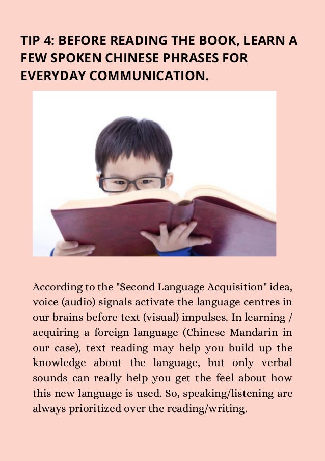 TIP 4: BEFORE READING THE BOOK, LEARN A
FEW SPOKEN CHINESE PHRASES FOR
EVERYDAY COMMUNICATION.
According to the "Second Language Acquisition" idea,
voice (audio) signals activate the language centres in
our brains before text (visual) impulses. In learning /
acquiring a foreign language (Chinese Mandarin in
our case), text reading may help you build up the
knowledge about the language, but only verbal
sounds can really help you get the feel about how
this new language is used. So, speaking/listening are
always prioritized over the reading/writing.
 