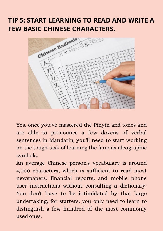 TIP 5: START LEARNING TO READ AND WRITE A
FEW BASIC CHINESE CHARACTERS.
Yes, once you've mastered the Pinyin and tones and
are able to pronounce a few dozens of verbal
sentences in Mandarin, you'll need to start working
on the tough task of learning the famous ideographic
symbols.
An average Chinese person's vocabulary is around
4,000 characters, which is sufficient to read most
newspapers, financial reports, and mobile phone
user instructions without consulting a dictionary.
You don't have to be intimidated by that large
undertaking; for starters, you only need to learn to
distinguish a few hundred of the most commonly
used ones.
 