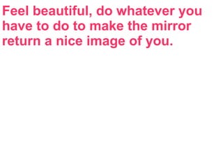 Feel beautiful, do whatever you
have to do to make the mirror
return a nice image of you.
 