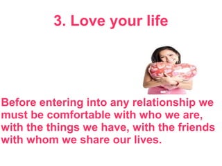 3. Love your life
Before entering into any relationship we
must be comfortable with who we are,
with the things we have, with the friends
with whom we share our lives.
 