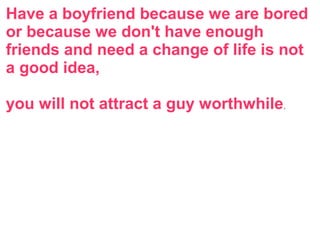 Have a boyfriend because we are bored
or because we don't have enough
friends and need a change of life is not
a good idea,
you will not attract a guy worthwhile.
 