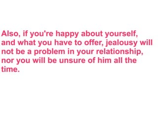 Also, if you're happy about yourself,
and what you have to offer, jealousy will
not be a problem in your relationship,
nor you will be unsure of him all the
time.
 