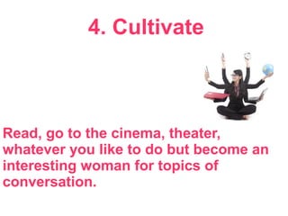 4. Cultivate
Read, go to the cinema, theater,
whatever you like to do but become an
interesting woman for topics of
conversation.
 