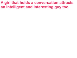 A girl that holds a conversation attracts
an intelligent and interesting guy too.
 