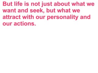 But life is not just about what we
want and seek, but what we
attract with our personality and
our actions.
 