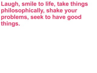 Laugh, smile to life, take things
philosophically, shake your
problems, seek to have good
things.
 