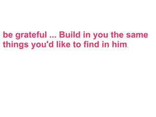 be grateful ... Build in you the same
things you'd like to find in him.
 
