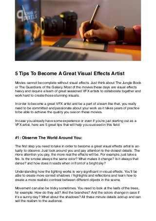 5 Tips To Become A Great Visual Effects Artist
Movies cannot be complete without visual effects. Just think about The Jungle Book
or The Guardians of the Galaxy. Most of the movies these days are visual effects
heavy and require a team of great seasoned VFX artists to collaborate together and
work hard to create those stunning visuals.
In order to become a great VFX artist and be a part of a team like that, you really
need to be committed and passionate about your work as it takes years of practice
to be able to achieve the quality you see on these movies.
In case you already have some experience or even if you're just starting out as a
VFX artist, here are 5 great tips that will help you succeed in this ﬁeld:
#1: Observe The World Around You:
The ﬁrst step you need to take in order to become a great visual effects artist is ac-
tually to observe. Just look around you and pay attention to the closest details. The
more attention you pay, the more real the effects will be. For example, just take a
ﬁre. Is the smoke always the same color? What makes it change? Is it always that
dense? and how does it reacts when in front of a bright sky?
Understanding how the lighting works is very signiﬁcant in visual effects. You'll be
able to create more correct shadows / highlights and reﬂections and learn how to
create a more realistic contrast between different objects in the scene,
Movement can also be tricky sometimes. You need to look at the leafs of the trees,
for example. How do they act? And the branches? And the colors change in case if
it’s a sunny day? What about the shadows? All these minute details add up and can
sell the realism to the audience.
 