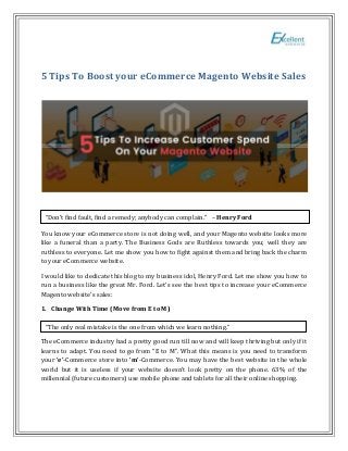 5 Tips To Boost your eCommerce Magento Website Sales
You know your eCommerce store is not doing well, and your Magento website looks more
like a funeral than a party. The Business Gods are Ruthless towards you; well they are
ruthless to everyone. Let me show you how to fight against them and bring back the charm
to your eCommerce website.
I would like to dedicate this blog to my business idol, Henry Ford. Let me show you how to
run a business like the great Mr. Ford. Let’s see the best tips to increase your eCommerce
Magento website’s sales:
1. Change With Time (Move from E to M)
The eCommerce industry had a pretty good run till now and will keep thriving but only if it
learns to adapt. You need to go from “E to M”. What this means is you need to transform
your ‘e’-Commerce store into ‘m’-Commerce. You may have the best website in the whole
world but it is useless if your website doesn’t look pretty on the phone. 63% of the
millennial (future customers) use mobile phone and tablets for all their online shopping.
“Don’t find fault, find a remedy; anybody can complain.” – Henry Ford
“The only real mistake is the one from which we learn nothing.”
 
