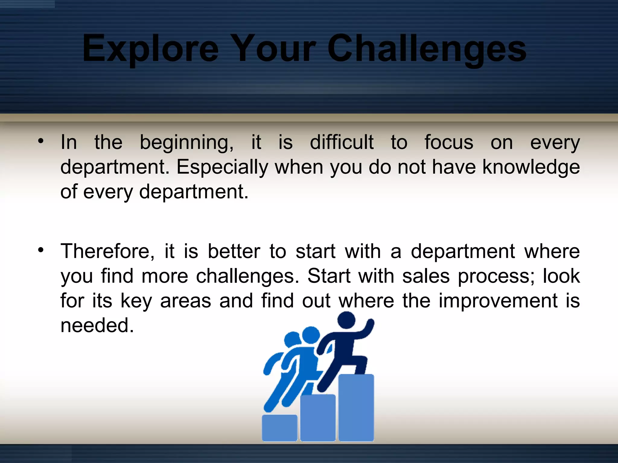 Explore Your Challenges
• In the beginning, it is difficult to focus on every
department. Especially when you do not have knowledge
of every department.
• Therefore, it is better to start with a department where
you find more challenges. Start with sales process; look
for its key areas and find out where the improvement is
needed.
 