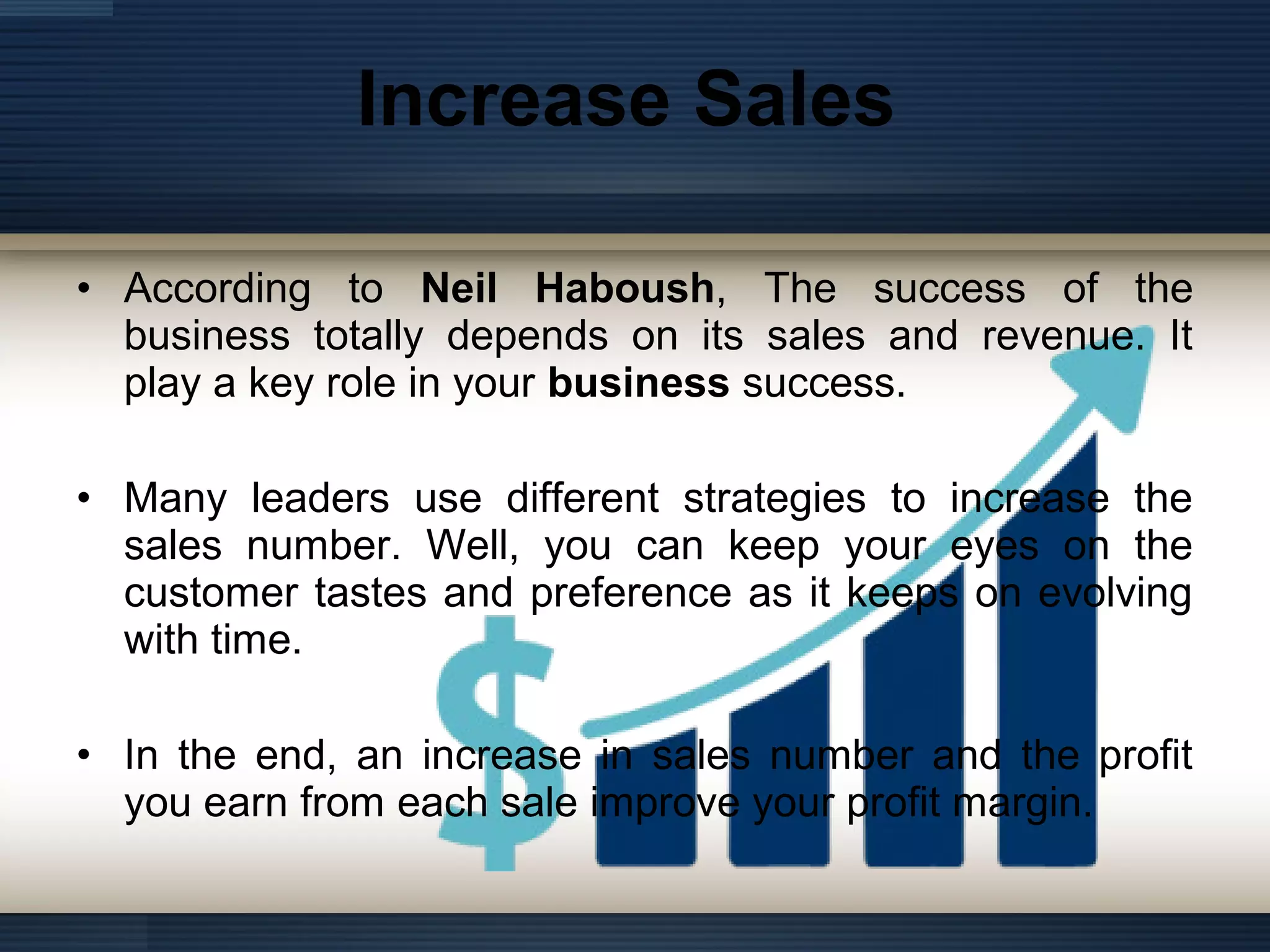 Increase Sales
• According to Neil Haboush, The success of the
business totally depends on its sales and revenue. It
play a key role in your business success.
• Many leaders use different strategies to increase the
sales number. Well, you can keep your eyes on the
customer tastes and preference as it keeps on evolving
with time.
• In the end, an increase in sales number and the profit
you earn from each sale improve your profit margin.
 