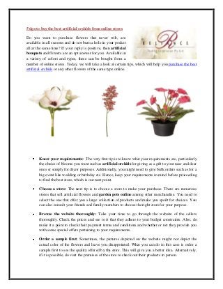 5 tips to buy the best artificial orchids from online stores
Do you want to purchase flowers that never wilt, are
available in all seasons and do not burn a hole in your pocket
all at the same time? If your reply is positive, then artificial
bouquets and flowers are an apt answer for you. Available in
a variety of colors and types, these can be bought from a
number of online stores. Today, we will take a look at certain tips, which will help you purchase the best
artificial orchids or any other flowers of the same type online.
Know your requirements: The very first tip is to know what your requirements are, particularly
the choice of blooms you want such as artificial orchids for giving as a gift to your near and dear
ones or simply for décor purposes. Additionally, you might need to give bulk orders such as for a
big event like wedding or birthday etc. Hence, keep your requirements in mind before proceeding
to find the best store, which is our next point.
Choose a store: The next tip is to choose a store to make your purchase. There are numerous
stores that sell artificial flowers and garden pots online among other merchandise. You need to
select the one that offer you a large collection of products and make you spoilt for choices. You
can also consult your friends and family members to choose the right store for your purpose.
Browse the website thoroughly: Take your time to go through the website of the sellers
thoroughly. Check the prices and see to it that they adhere to your budget constraints. Also, do
make it a point to check their payment terms and conditions and whether or not they provide you
with some special offers pertaining to your requirements.
Order a sample first: Sometimes, the pictures depicted on the website might not depict the
actual color of the flowers and leave you disappointed. What you can do in this case is order a
sample first to see the quality offered by the store. This will give you a better idea. Alternatively,
if it is possible, do visit the premises of the store to check out their products in person.
 