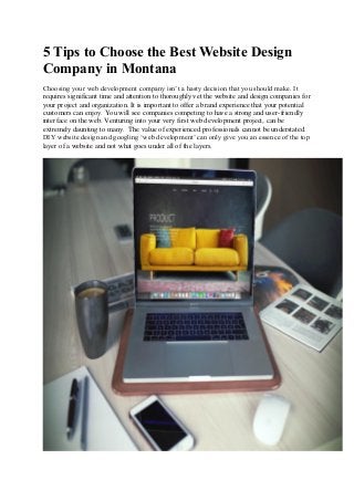 5 Tips to Choose the Best Website Design
Company in Montana
Choosing your web development company isn’t a hasty decision that you should make. It
requires significant time and attention to thoroughly vet the website and design companies for
your project and organization. It is important to offer a brand experience that your potential
customers can enjoy. You will see companies competing to have a strong and user-friendly
interface on the web. Venturing into your very first web development project, can be
extremely daunting to many. The value of experienced professionals cannot be understated.
DIY website design and googling ‘web development’ can only give you an essence of the top
layer of a website and not what goes under all of the layers.
 