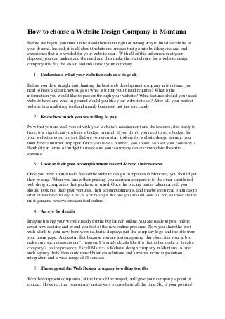 How to choose a Website Design Company in Montana
Before we begin, you must understand there is no right or wrong way to build a website of
your dreams. Instead, it is all about the hits and misses that go into building one and end
experience that is provided for your website user. With all of this information at your
disposal, you can understand the need and thus make the best choice for a website design
company that fits the vision and mission of your company.
1. Understand what your website needs and its goals
Before you dive straight into hunting the best web development company in Montana, you
need to have a clear knowledge of what is it that your brand requires? What is the
information you would like to pass on through your website? What features should your ideal
website have and what in general would you like your website to do? After all, your perfect
website is a marketing tool and mainly business- not just eye candy.
2. Know how much you are willing to pay
Now that you are well-versed with your website’s requirement and the features, it is likely to
have; it is significant you have a budget in mind. If you don’t, you need to set a budget for
your website design project. Before you even start looking for website design agency, you
must have a number on paper. Once you have a number, you should also set your company’s
flexibility in terms of budget to make sure your company can accommodate the extra
expense.
3. Look at their past accomplishment record & read their reviews
Once you have shortlisted a few of the website design companies in Montana, you should get
their pricing. When you know their pricing, you can then compare it to the other shortlisted
web design companies that you have in mind. Once the pricing part is taken care of, you
should look into their past ventures, their accomplishments, and maybe even read online as to
what others have to say. The ‘3’ star rating is the one you should look out for, as those are the
most genuine reviews one can find online.
4. An eye for details
Imagine having your website ready for the big launch online, you are ready to post online
about how ecstatic and proud you feel of the new online presence. Now you share the post
with a link to your new-born website, but it displays just the company logo and the title from
your home page. A disaster. But because you are just imagining, therefore, it is your job to
make sure such disasters don’t happen. It’s small details like this that either make or break a
company’s online presence. ExcelliMatrix- a Website design company in Montana, is one
such agency that offers customized business solutions and services including solution
integration and a wide range of IT services.
5. The support the Web Design company is willing to offer
Web development companies, at the time of the project, will give your company a point of
contact. However, that person may not always be available all the time. So, if your point of
 