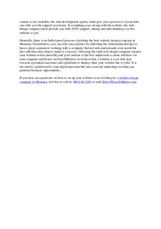 contact is not available, the web development agency must give you a person or a team who
can offer you the support you desire. If something goes wrong with the website, the web
design company must provide you with 100% support, during and after handing over the
website to you.
Generally, there is no bullet-proof process of picking the best website design company in
Montana. Nevertheless, you can start your journey by following the aforementioned tips to
have a great experience working with a company that not only understands your needs but
also add that extra edge to make it a success. Choosing the right web design company ensures
your website works smoothly and your website is the first impression a client will have for
your company and brand. At ExcelliMatrix, we believe that a website is your first step
towards a potential customer and a platform to display what your website has to offer. It is
not merely a platform for your digital presence but also a crucial marketing tool that can
generate business opportunities.
If you have any questions on how to set up your website or are looking for a website design
company in Montana, feel free to call us 406-646-2102 or mail Sales@ExcelliMatrix.com.
 