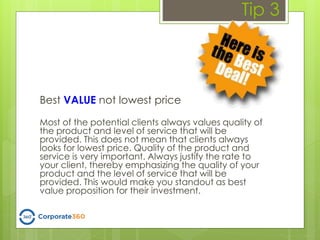 Tip 3
Best VALUE not lowest price
Most of the potential clients always values quality of
the product and level of service that will be
provided. This does not mean that clients always
looks for lowest price. Quality of the product and
service is very important. Always justify the rate to
your client, thereby emphasizing the quality of your
product and the level of service that will be
provided. This would make you standout as best
value proposition for their investment.
 