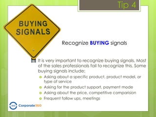 Tip 4
It is very important to recognize buying signals. Most
of the sales professionals fail to recognize this. Some
buying signals include:
 Asking about a specific product, product model, or
type of service
 Asking for the product support, payment mode
 Asking about the price, competitive comparision
 Frequent follow ups, meetings
Recognize BUYING signals
 