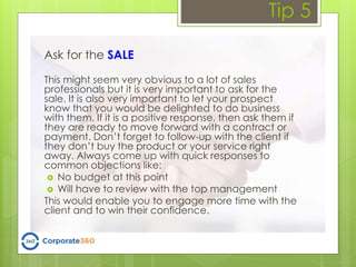 Tip 5
Ask for the SALE
This might seem very obvious to a lot of sales
professionals but it is very important to ask for the
sale. It is also very important to let your prospect
know that you would be delighted to do business
with them. If it is a positive response, then ask them if
they are ready to move forward with a contract or
payment. Don’t forget to follow-up with the client if
they don’t buy the product or your service right
away. Always come up with quick responses to
common objections like:
 No budget at this point
 Will have to review with the top management
This would enable you to engage more time with the
client and to win their confidence.
 