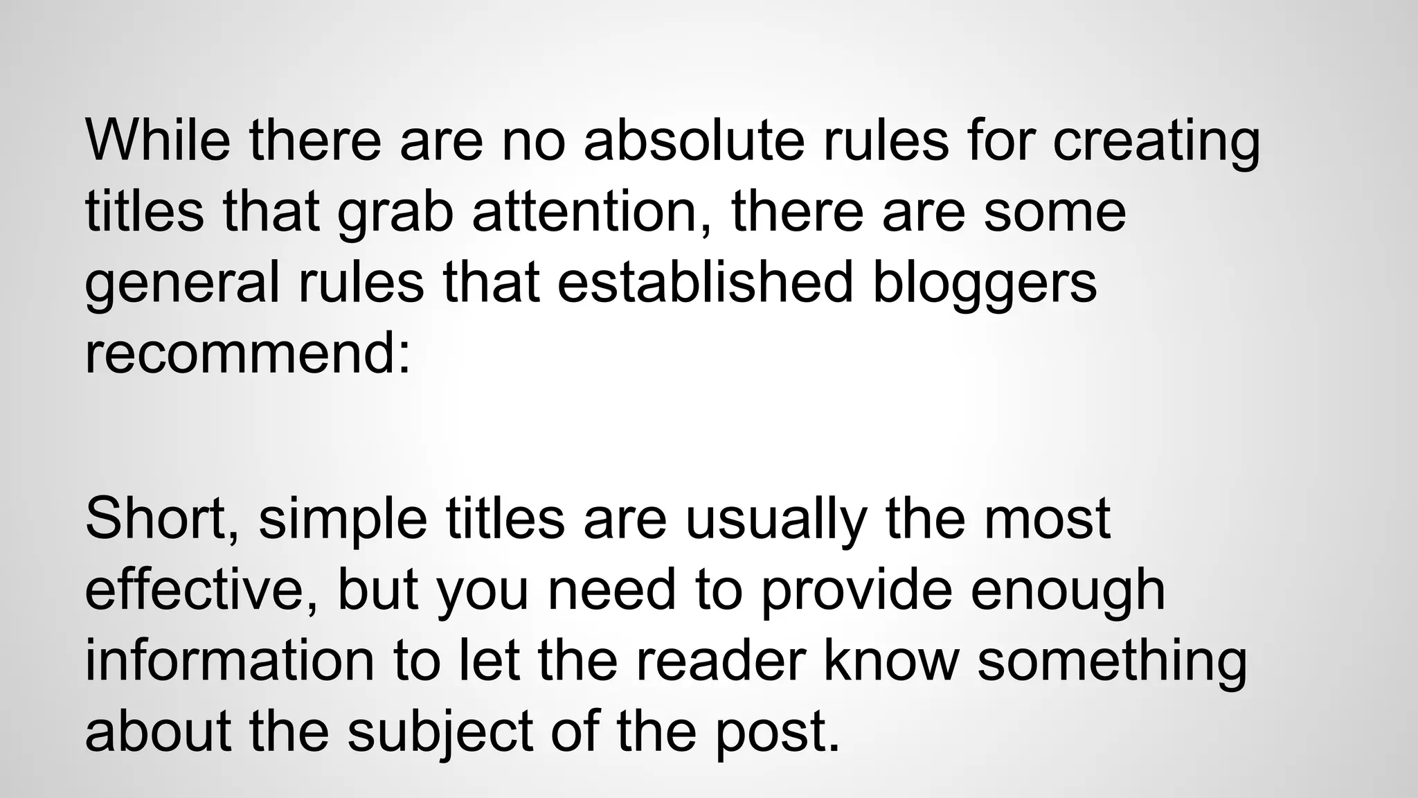 While there are no absolute rules for creating
titles that grab attention, there are some
general rules that established bloggers
recommend:
Short, simple titles are usually the most
effective, but you need to provide enough
information to let the reader know something
about the subject of the post.
 