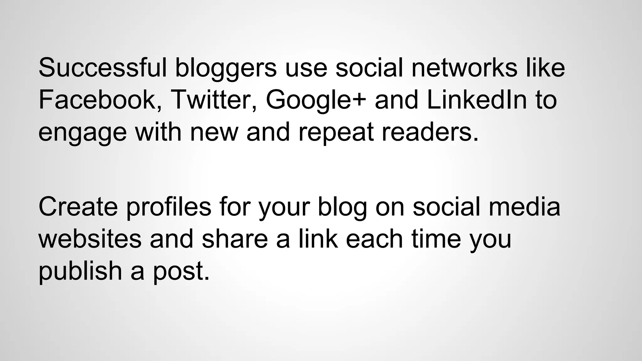 Successful bloggers use social networks like
Facebook, Twitter, Google+ and LinkedIn to
engage with new and repeat readers.
Create profiles for your blog on social media
websites and share a link each time you
publish a post.
 