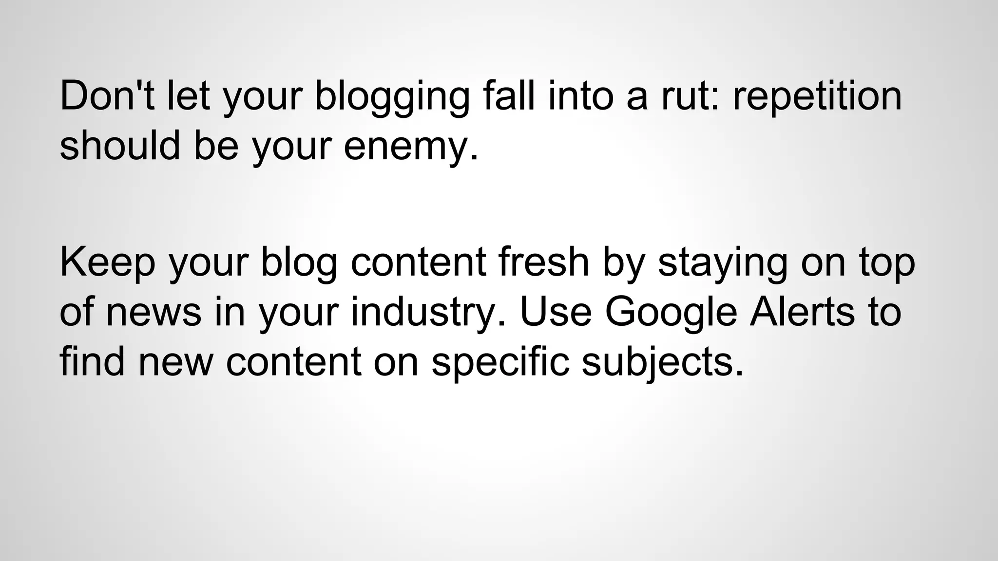 Don't let your blogging fall into a rut: repetition
should be your enemy.
Keep your blog content fresh by staying on top
of news in your industry. Use Google Alerts to
find new content on specific subjects.
 