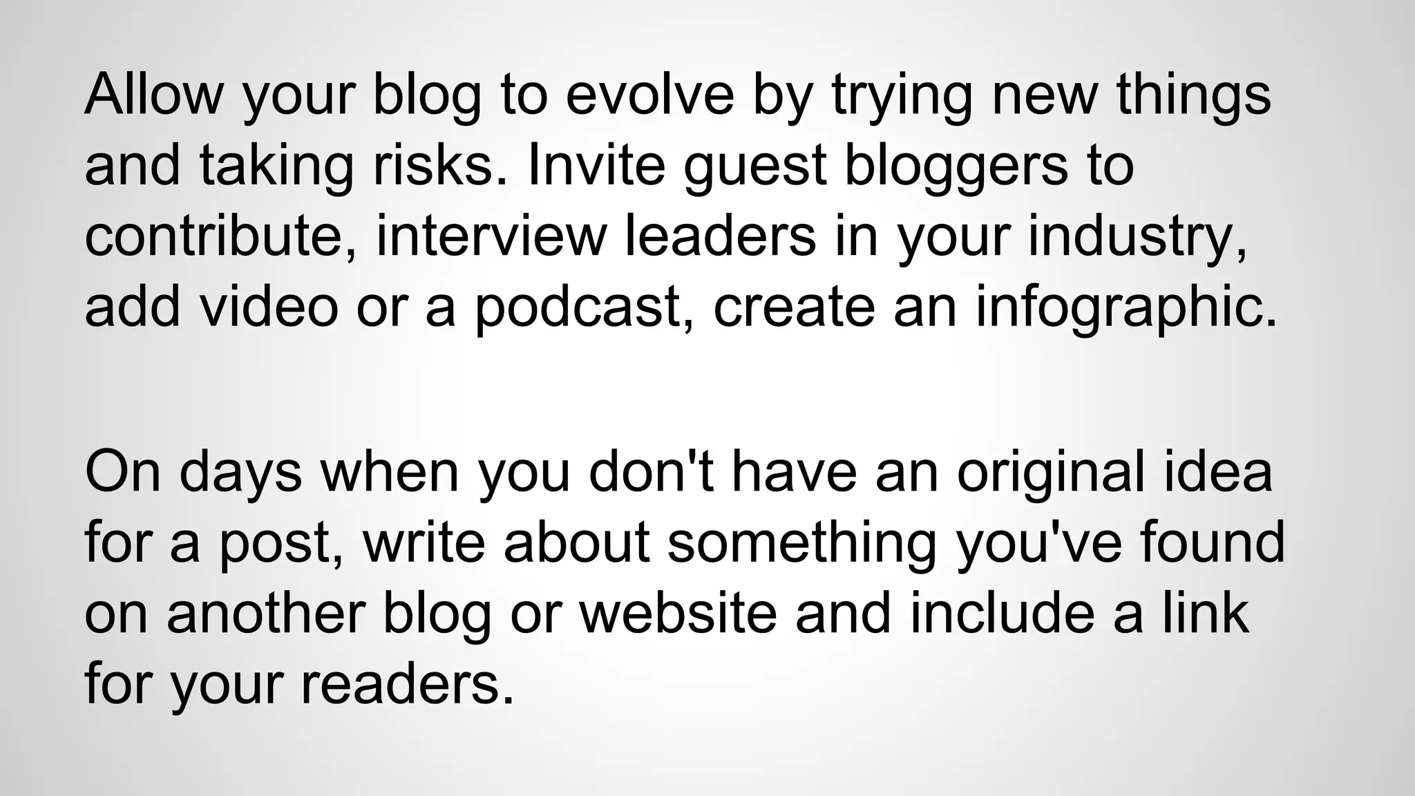Allow your blog to evolve by trying new things
and taking risks. Invite guest bloggers to
contribute, interview leaders in your industry,
add video or a podcast, create an infographic.
On days when you don't have an original idea
for a post, write about something you've found
on another blog or website and include a link
for your readers.
 