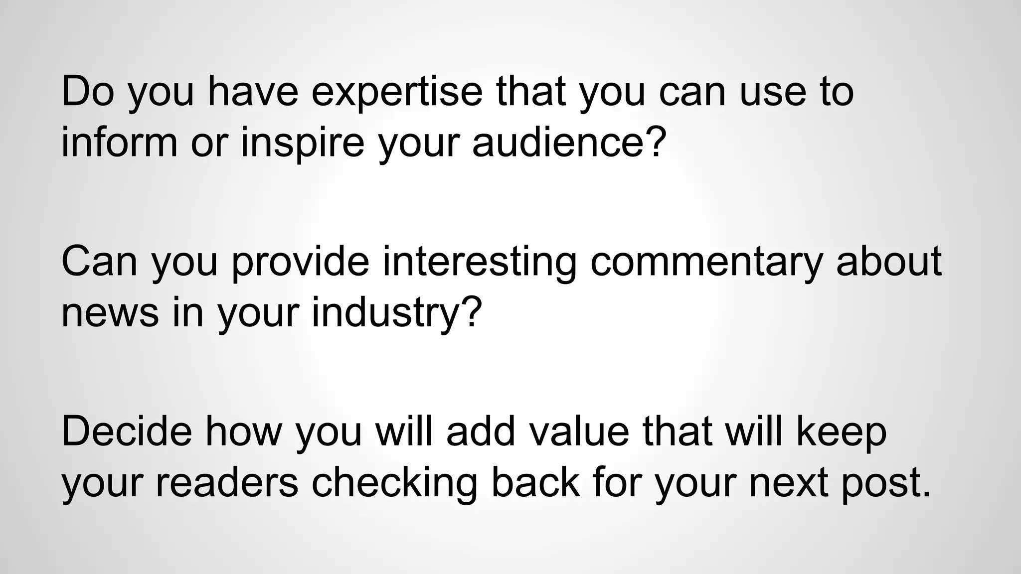 Do you have expertise that you can use to
inform or inspire your audience?
Can you provide interesting commentary about
news in your industry?
Decide how you will add value that will keep
your readers checking back for your next post.
 