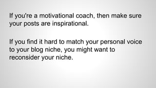 If you're a motivational coach, then make sure
your posts are inspirational.
If you find it hard to match your personal voice
to your blog niche, you might want to
reconsider your niche.
 