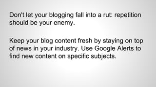 Don't let your blogging fall into a rut: repetition
should be your enemy.
Keep your blog content fresh by staying on top
of news in your industry. Use Google Alerts to
find new content on specific subjects.
 