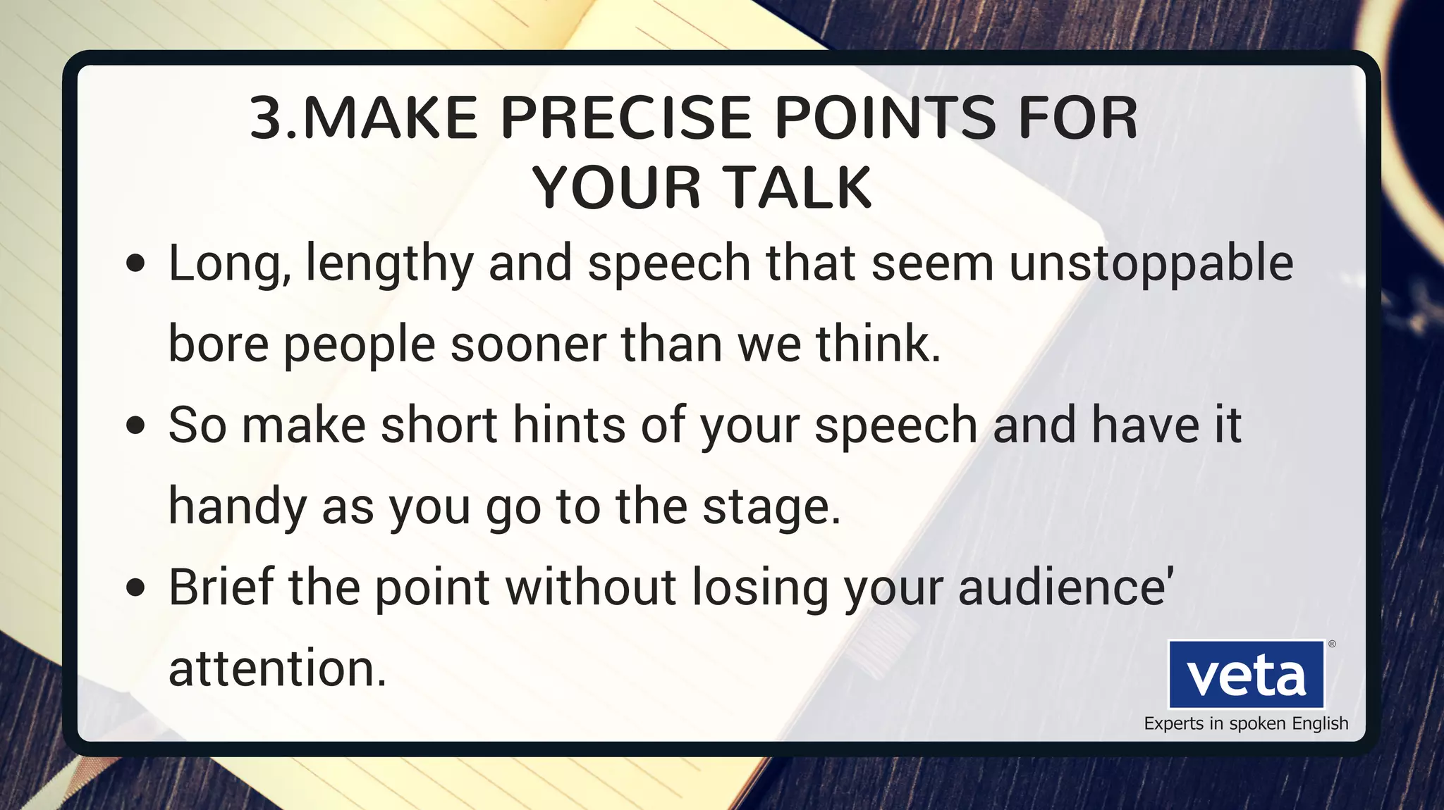 3.MAKE PRECISE POINTS FOR
YOUR TALK
Long, lengthy and speech that seem unstoppable
bore people sooner than we think.
So make short hints of your speech and have it
handy as you go to the stage.
Brief the point without losing your audience'
attention.
 